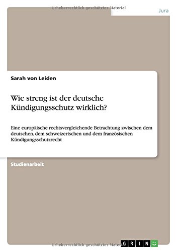 Wie streng ist der deutsche Kündigungsschutz wirklich?: Eine europäische rechtsvergleichende Betrachtung zwischen dem deutschen, dem schweizerischen und dem französischen Kündigungsschutzrecht