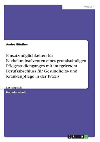Einsatzmöglichkeiten für Bachelorabsolventen eines grundständigen Pflegestudienganges mit integriertem Berufsabschluss für Gesundheits- und Krankenpflege in der Praxis: Ein Vergleich