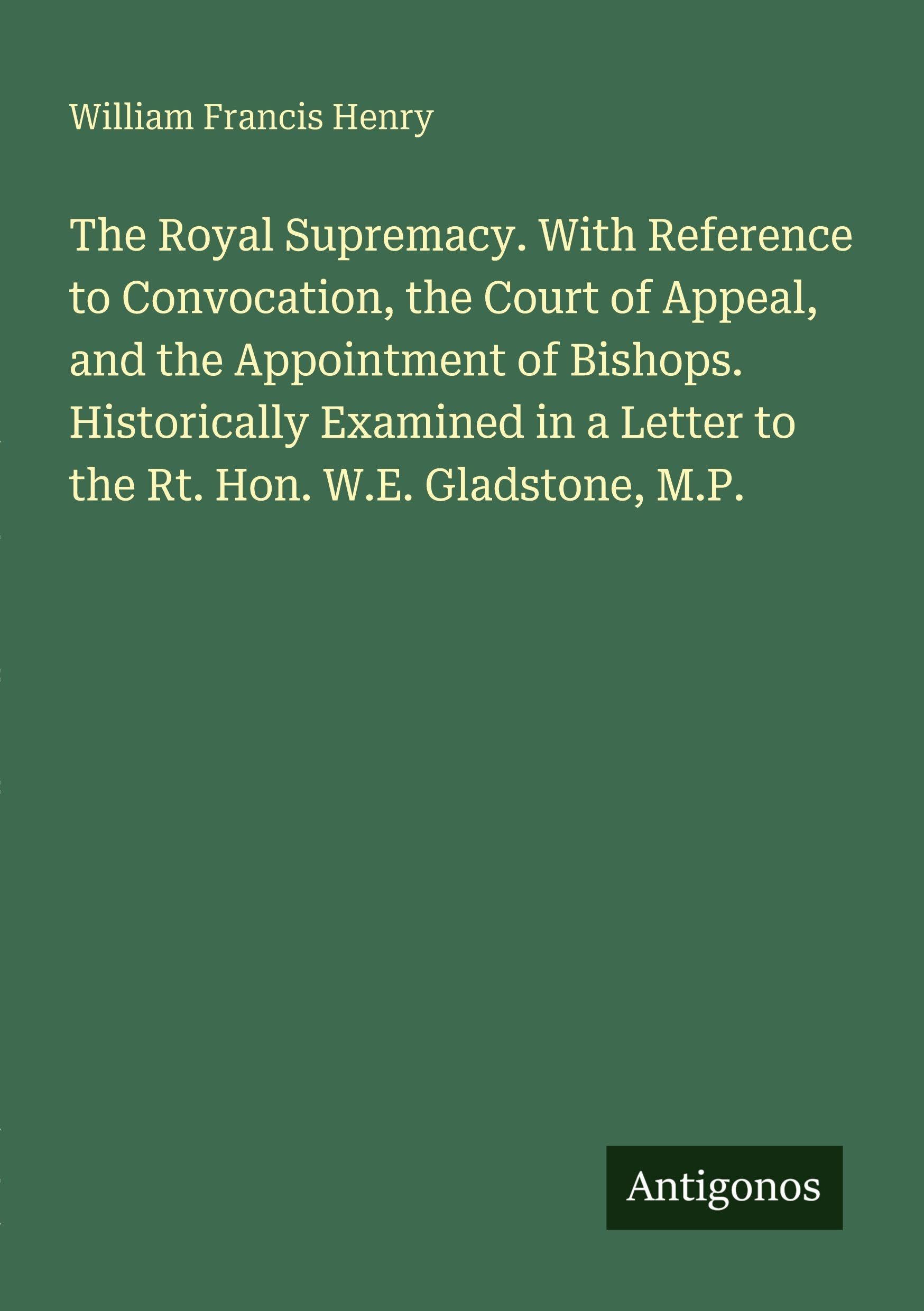 The Royal Supremacy. With Reference to Convocation, the Court of Appeal, and the Appointment of Bishops. Historically Examined in a Letter to the Rt. Hon. W.E. Gladstone, M.P.