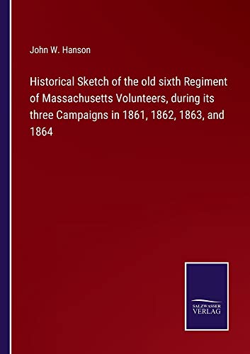 Historical Sketch of the old sixth Regiment of Massachusetts Volunteers, during its three Campaigns in 1861, 1862, 1863, and 1864