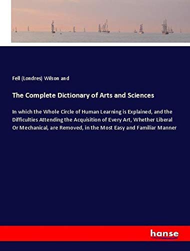 The Complete Dictionary of Arts and Sciences: In which the Whole Circle of Human Learning is Explained, and the Difficulties Attending the Acquisition ... Removed, in the Most Easy and Familiar Manner