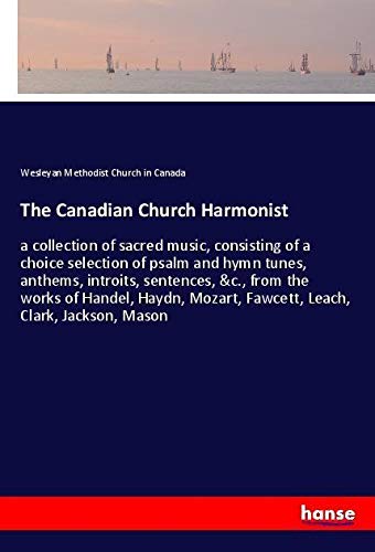 The Canadian Church Harmonist: a collection of sacred music, consisting of a choice selection of psalm and hymn tunes, anthems, introits, sentences, ... Mozart, Fawcett, Leach, Clark, Jackson, Mason