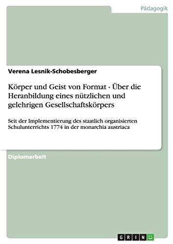 Körper und Geist von Format - Über die Heranbildung eines nützlichen und gelehrigen Gesellschaftskörpers: Seit der Implementierung des staatlich ... 1774 in der monarchia austriaca
