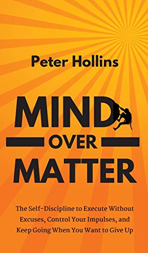 Mind Over Matter: The Self-Discipline to Execute Without Excuses, Control Your Impulses, and Keep Going When You Want to Give Up