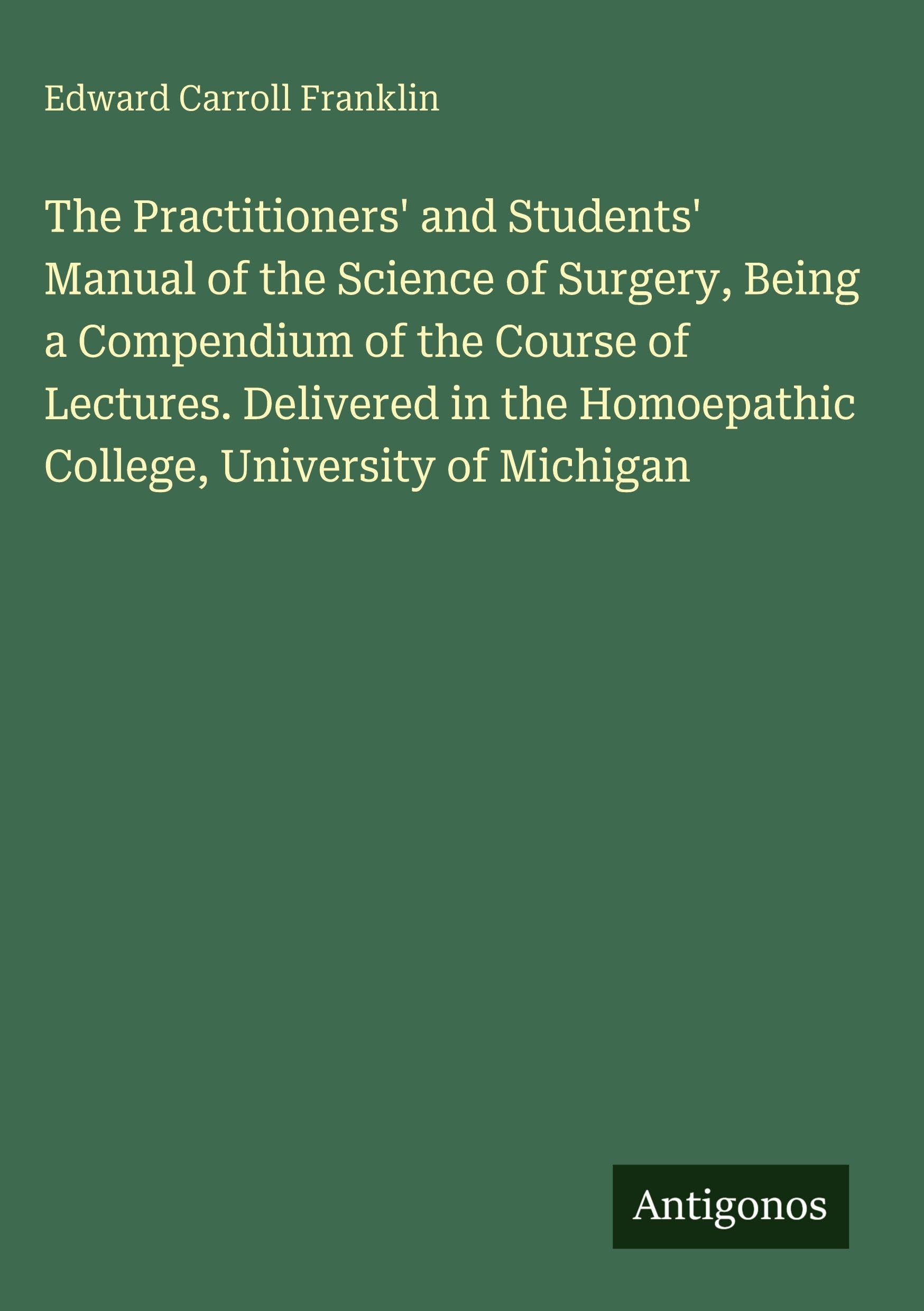 The Practitioners' and Students' Manual of the Science of Surgery, Being a Compendium of the Course of Lectures. Delivered in the Homoepathic College, University of Michigan