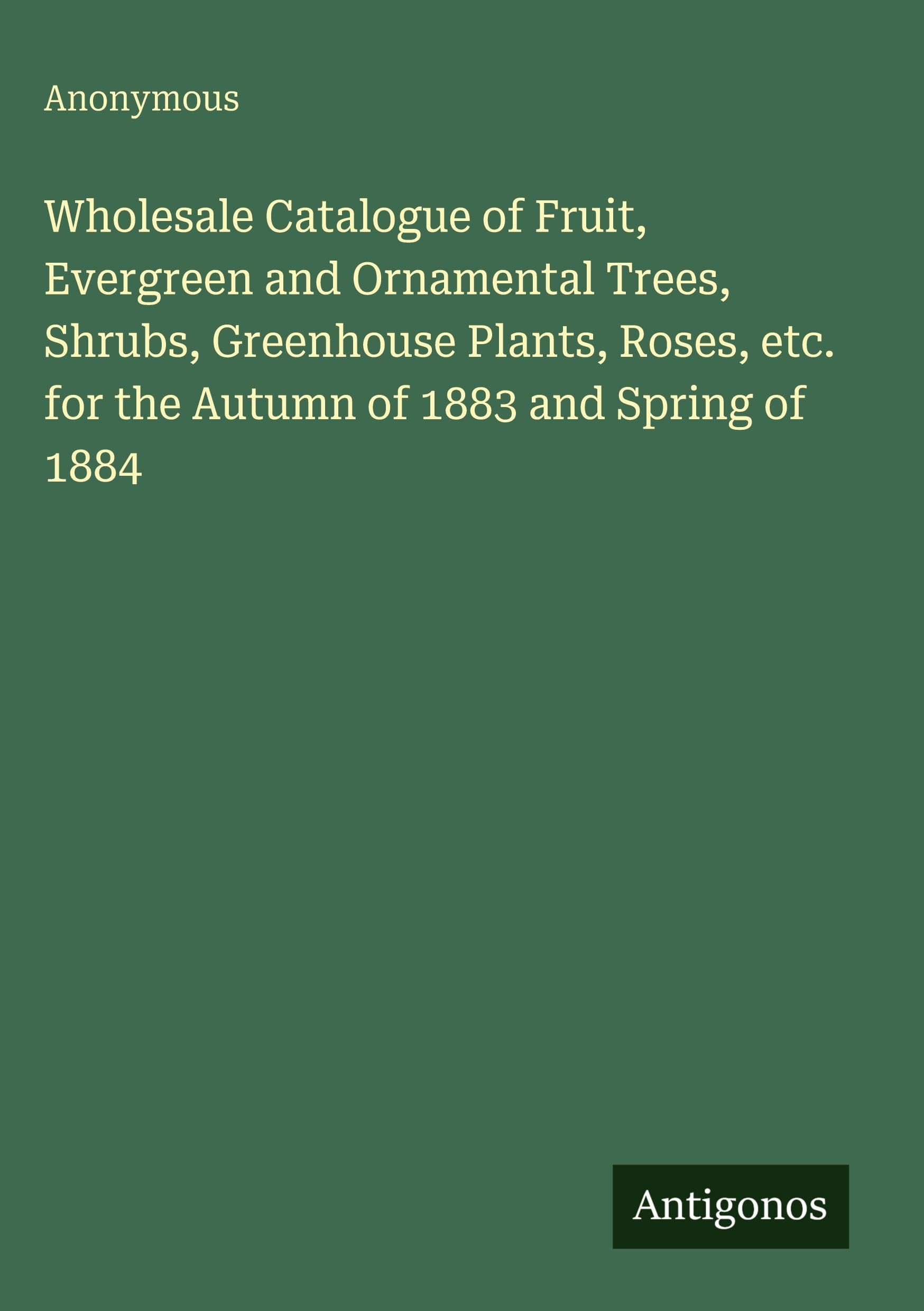 Wholesale Catalogue of Fruit, Evergreen and Ornamental Trees, Shrubs, Greenhouse Plants, Roses, etc. for the Autumn of 1883 and Spring of 1884