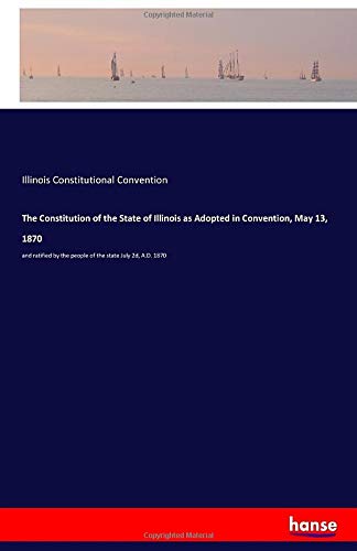The Constitution of the State of Illinois as Adopted in Convention, May 13, 1870: and ratified by the people of the state July 2d, A.D. 1870