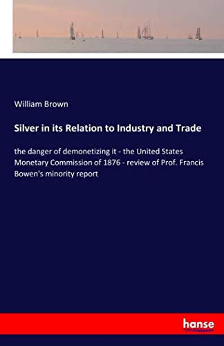 Silver in its Relation to Industry and Trade: the danger of demonetizing it - the United States Monetary Commission of 1876 - review of Prof. Francis Bowen's minority report