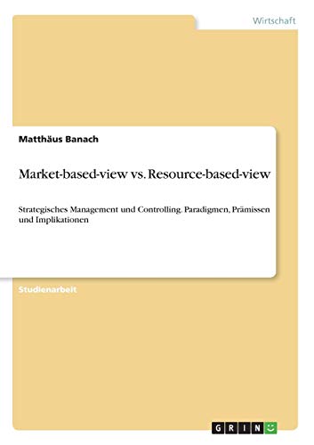 Market-based-view vs. Resource-based-view: Strategisches Management und Controlling. Paradigmen, Prämissen und Implikationen