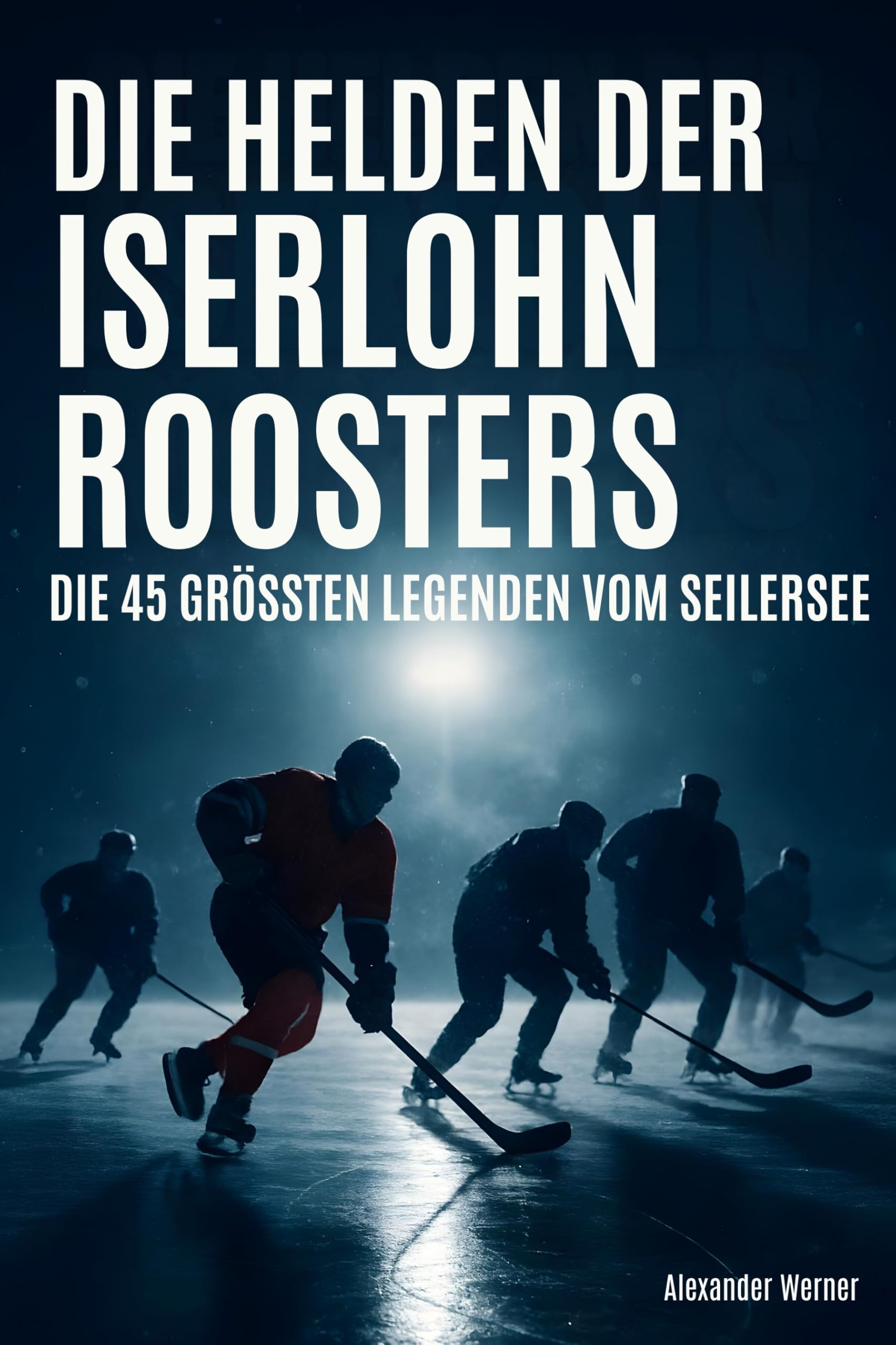 Die Helden der Iserlohn Roosters: Die 45 größten Legenden vom Seilersee