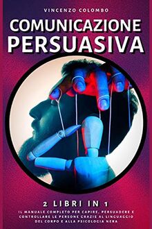 Comunicazione Persuasiva: 2 libri in 1- Il manuale completo per capire, persuadere e controllare le persone grazie al Linguaggio del Corpo e alla Psicologia Nera