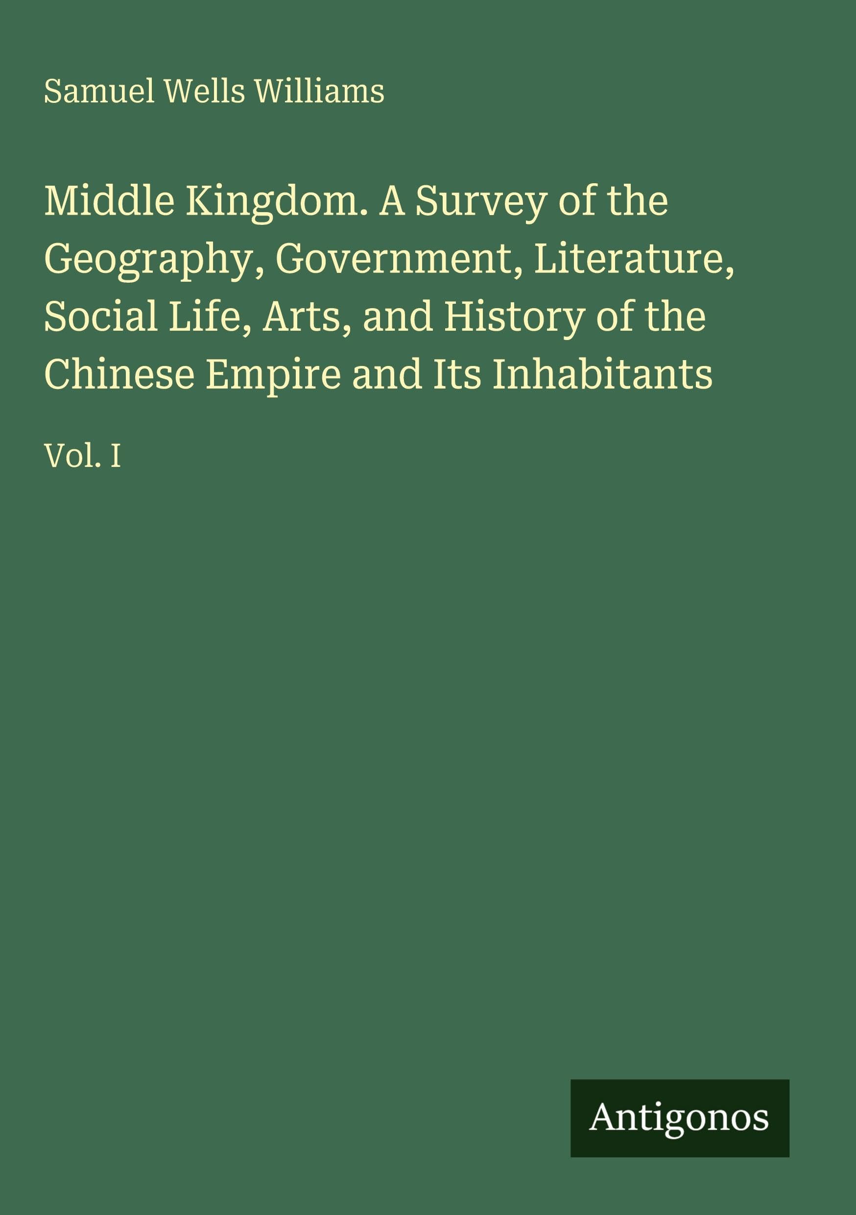 Middle Kingdom. A Survey of the Geography, Government, Literature, Social Life, Arts, and History of the Chinese Empire and Its Inhabitants: Vol. I