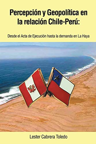 Percepción y Geopolítica en la Relación Chile-Perú: Desde el Acta de Ejecución Hasta la Demanda en la Haya: Desde El ACTA de Ejecucion Hasta La Demanda En La Haya