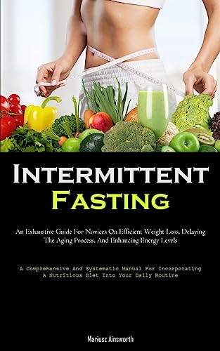 Intermittent Fasting: An Exhaustive Guide For Novices On Efficient Weight Loss, Delaying The Aging Process, And Enhancing Energy Levels (A ... A Nutritious Diet Into Your Daily Routine)