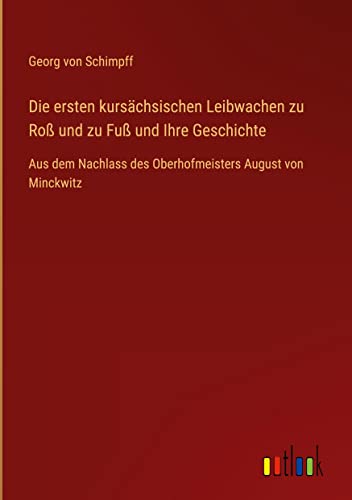 Die ersten kursächsischen Leibwachen zu Roß und zu Fuß und Ihre Geschichte: Aus dem Nachlass des Oberhofmeisters August von Minckwitz