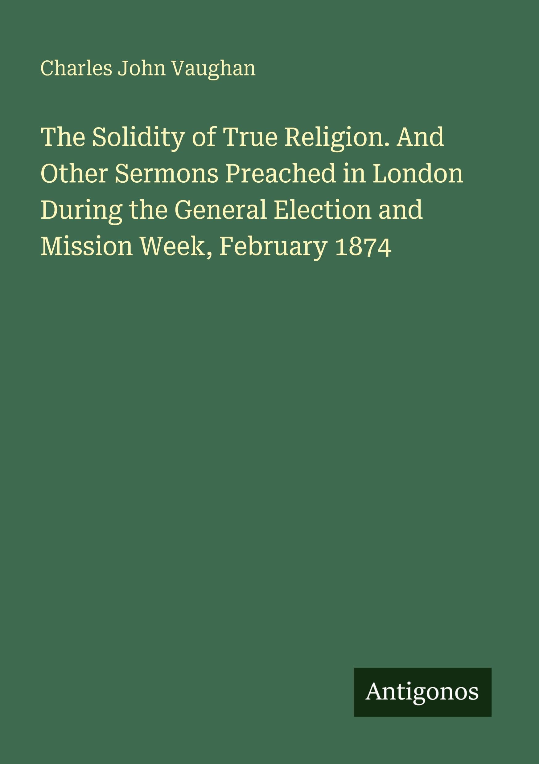 The Solidity of True Religion. And Other Sermons Preached in London During the General Election and Mission Week, February 1874