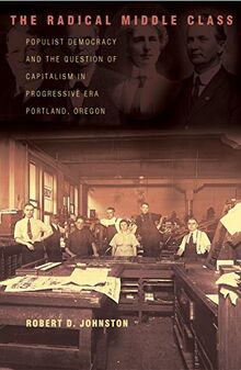 The Radical Middle Class: Populist Democracy and the Question of Capitalism in Progressive Era Portland, Oregon (Politics & Society in Twentieth-century America, Band 41)