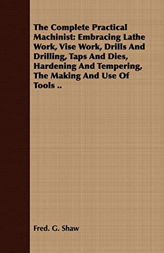 The Complete Practical Machinist: Embracing Lathe Work, Vise Work, Drills And Drilling, Taps And Dies, Hardening And Tempering, The Making And Use Of Tools ..