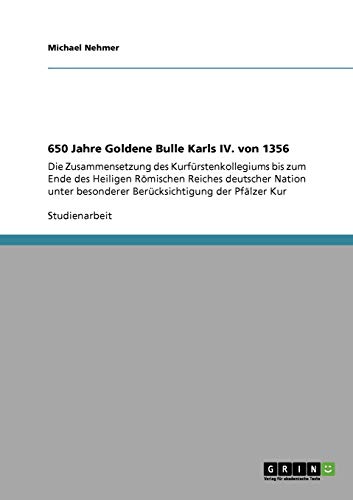 650 Jahre Goldene Bulle Karls IV. von 1356: Die Zusammensetzung des Kurfürstenkollegiums bis zum Ende des Heiligen Römischen Reiches deutscher Nation unter besonderer Berücksichtigung der Pfälzer Kur