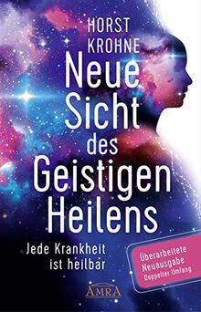 Neue Sicht des Geistigen Heilens (Erweiterte Neuausgabe! Doppelter Umfang!): Jede Krankheit ist heilbar