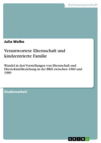 Verantwortete Elternschaft und kindzentrierte Familie: Wandel in den Vorstellungen von Elternschaft und Eltern-Kind-Beziehung in der BRD zwischen 1960 und 1989