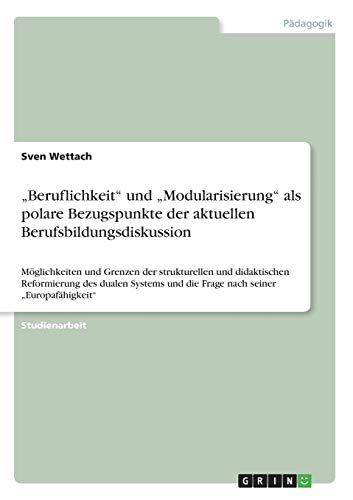 Beruflichkeit und Modularisierung als polare Bezugspunkte der aktuellen Berufsbildungsdiskussion: Möglichkeiten und Grenzen der strukturellen und ... und die Frage nach seiner Europafähigkeit