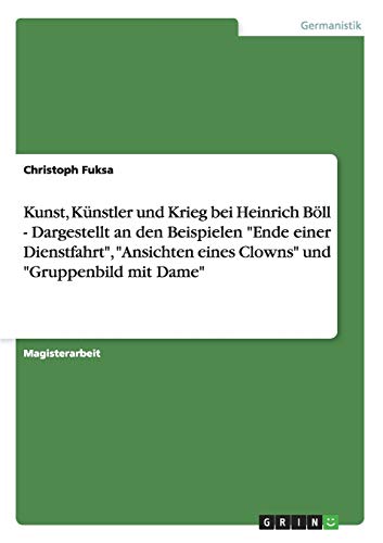 Kunst, Künstler und Krieg bei Heinrich Böll - Dargestellt an den Beispielen Ende einer Dienstfahrt, Ansichten eines Clowns und Gruppenbild mit Dame