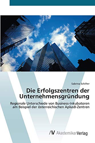 Die Erfolgszentren der Unternehmensgründung: Regionale Unterschiede von Business-Inkubatoren am Beispiel der österreichischen AplusB-Zentren