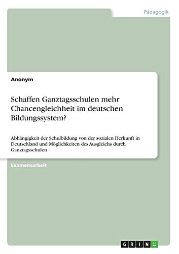 Schaffen Ganztagsschulen mehr Chancengleichheit im deutschen Bildungssystem?: Abhängigkeit der Schulbildung von der sozialen Herkunft in Deutschland ... des Ausgleichs durch Ganztagsschulen