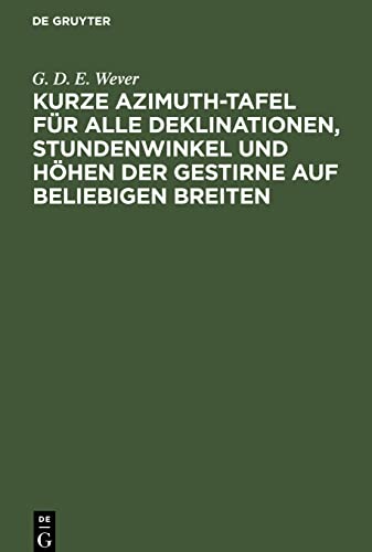 Kurze Azimuth-Tafel für alle Deklinationen, Stundenwinkel und Höhen der Gestirne auf beliebigen Breiten: Zum täglichen Seegebrauch bei der Bestimmung ... Methode für die geographische Ortsbestimmung