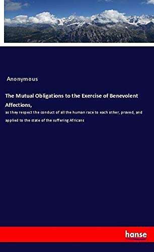 The Mutual Obligations to the Exercise of Benevolent Affections,: as they respect the conduct of all the human race to each other, proved, and applied to the state of the suffering Africans