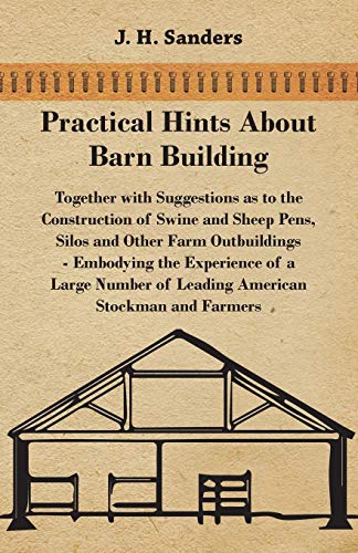 Practical Hints about Barn Building - Together with Suggestions as to the Construction of Swine and Sheep Pens, Silos and other Farm Outbuildings - ... of Leading American Stockman and Farmers