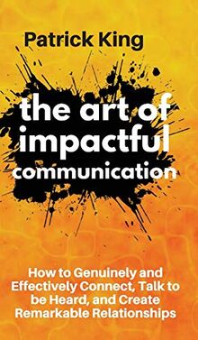 The Art of Impactful Communication: How to Genuinely and Effectively Connect, Talk to be Heard, and Create Remarkable Relationships