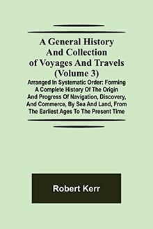A General History and Collection of Voyages and Travels (Volume 3); Arranged in Systematic Order: Forming a Complete History of the Origin and ... from the Earliest Ages to the Present Time