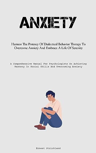Anxiety: Harness The Potency Of Dialectical Behavior Therapy To Overcome Anxiety And Embrace A Life Of Serenity (A Comprehensive Manual For ... In Social Skills And Overcoming Anxiety)