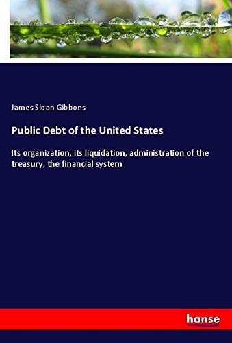 Public Debt of the United States: Its organization, its liquidation, administration of the treasury, the financial system