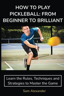 HOW TO PLAY PICKLEBALL: FROM BEGINNER TO BRILLIANT: Learn the Rules, Techniques and Strategies to Master the Game
