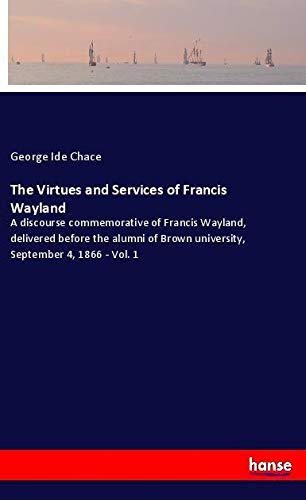 The Virtues and Services of Francis Wayland: A discourse commemorative of Francis Wayland, delivered before the alumni of Brown university, September 4, 1866 - Vol. 1