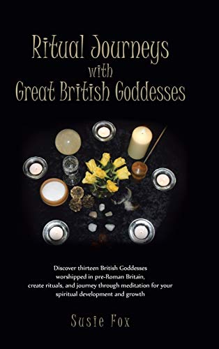 Ritual Journeys with Great British Goddesses: Discover Thirteen British Goddesses, Worshipped in Pre-Roman Britain, Create Rituals, and Journey Throug
