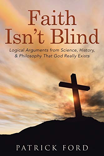 Faith Isn't Blind: Logical Arguments from Science, History, & Philosophy That God Really Exists: Logical Arguments from Science, History, & Philosophy That God Really Exists