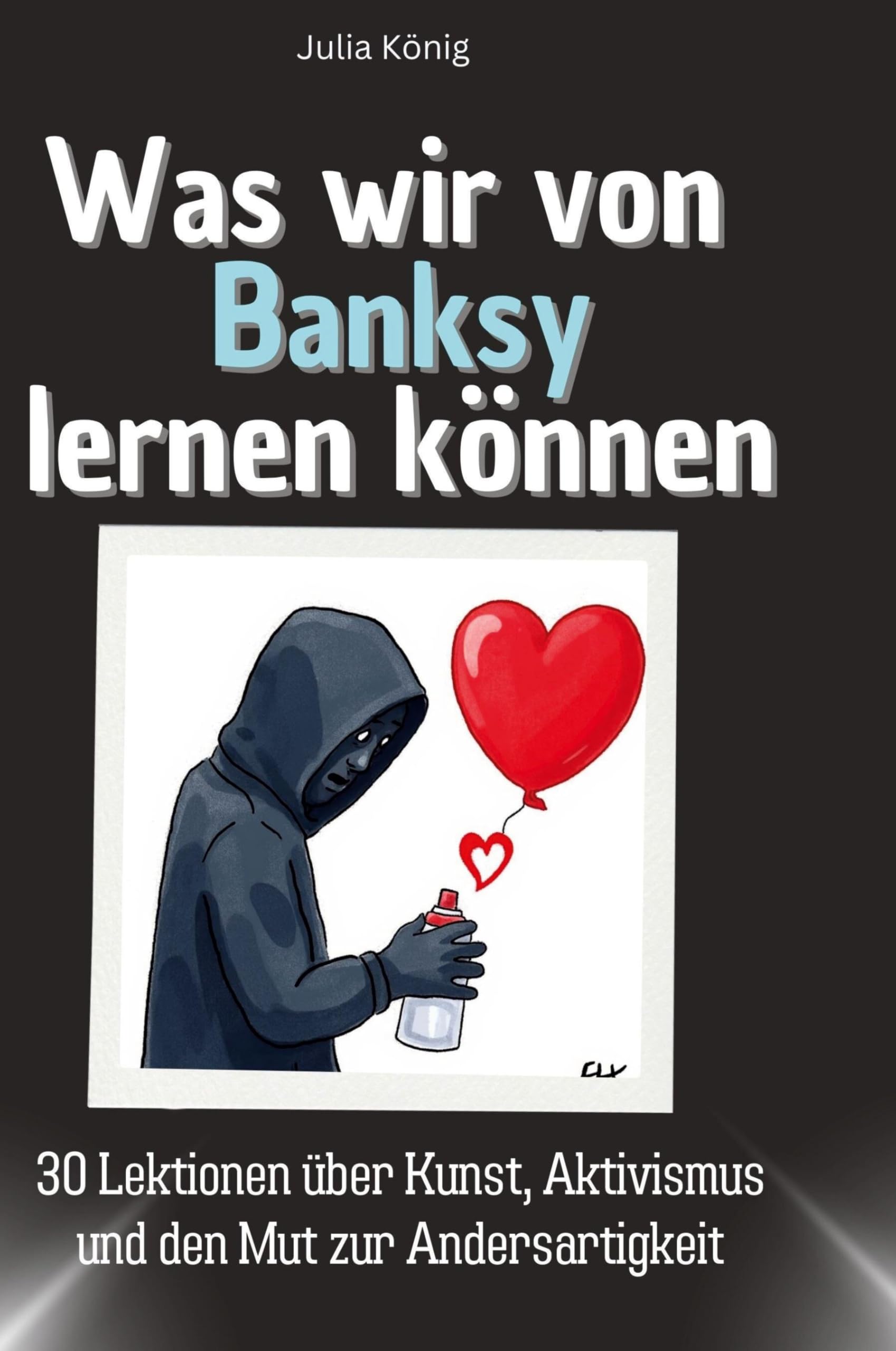 Was wir von Banksy lernen können: 30 Lektionen über Kunst, Aktivismus und den Mut zur Andersartigkeit