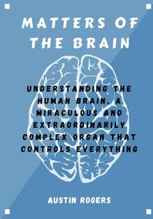 MATTERS OF THE BRAIN: Understanding the Human Brain, A Miraculous and Extraordinarily Complex Organ That Controls Everything