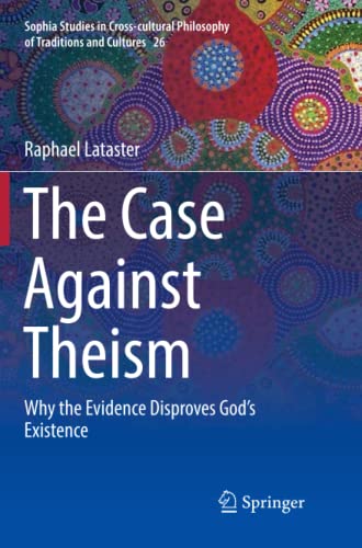The Case Against Theism: Why the Evidence Disproves God’s Existence (Sophia Studies in Cross-cultural Philosophy of Traditions and Cultures, Band 26)