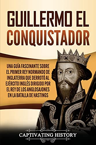 Guillermo el conquistador: Una guía fascinante sobre el primer rey normando de Inglaterra que derrotó al ejército inglés dirigido por el rey de los anglosajones en la batalla de Hastings (Biografías)
