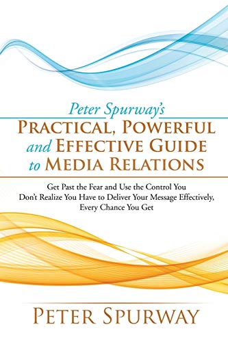 Peter Spurway’s Practical, Powerful and Effective Guide to Media Relations: Get Past the Fear and Use the Control You Don't Realize You Have to Deliver Your Message Effectively, Every Chance You Get