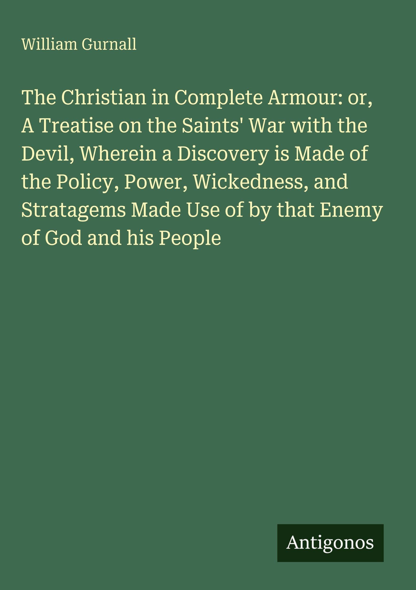 The Christian in Complete Armour: or, A Treatise on the Saints' War with the Devil, Wherein a Discovery is Made of the Policy, Power, Wickedness, and ... Use of by that Enemy of God and his People