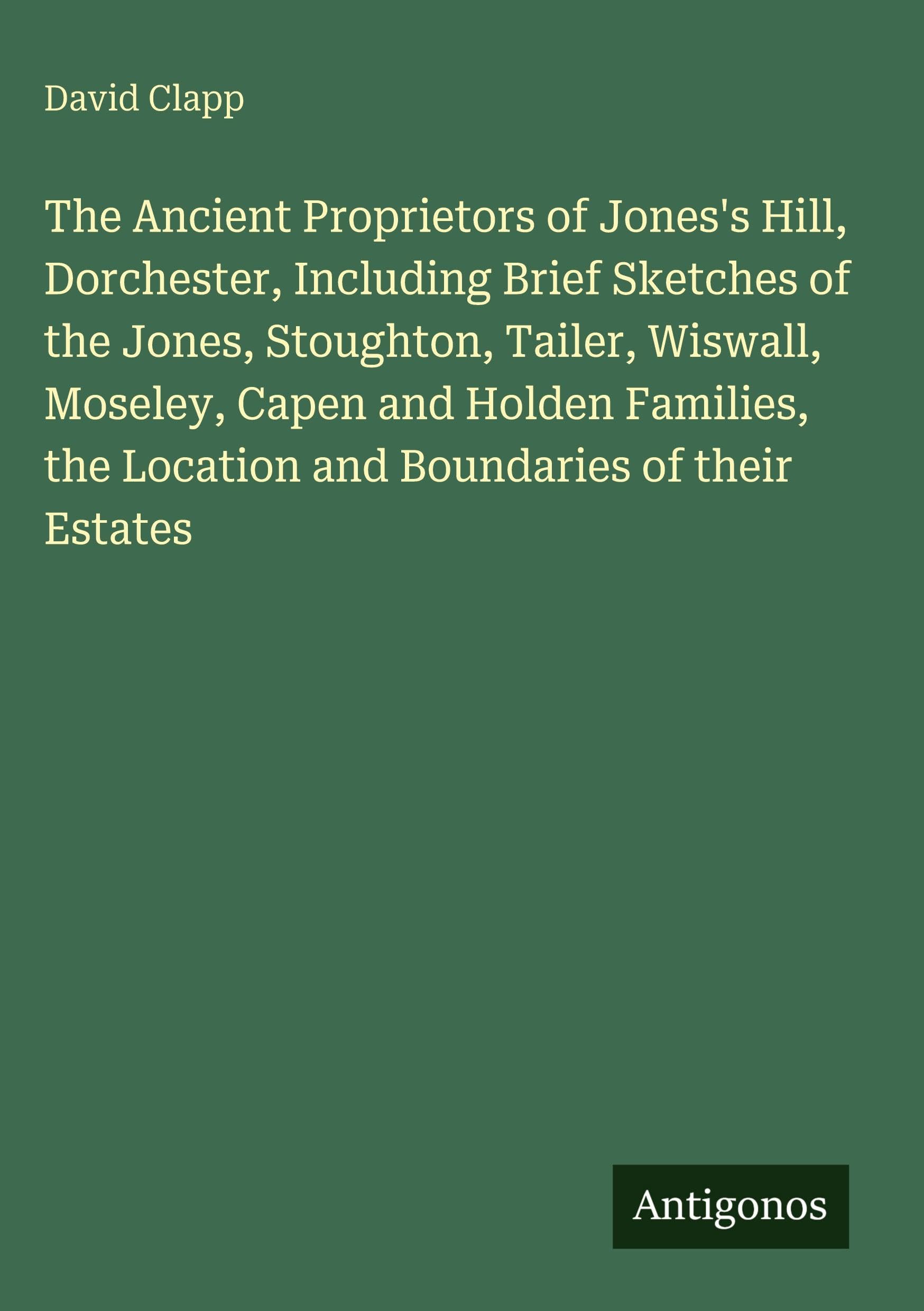 The Ancient Proprietors of Jones's Hill, Dorchester, Including Brief Sketches of the Jones, Stoughton, Tailer, Wiswall, Moseley, Capen and Holden Families, the Location and Boundaries of their Estates