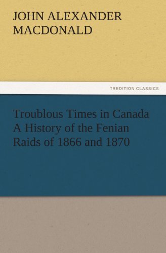 Troublous Times in Canada A History of the Fenian Raids of 1866 and 1870 (TREDITION CLASSICS)