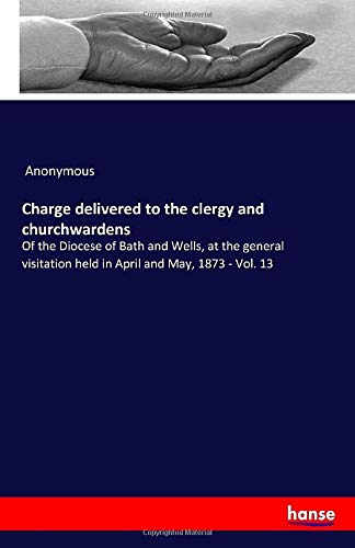 Charge delivered to the clergy and churchwardens: Of the Diocese of Bath and Wells, at the general visitation held in April and May, 1873 - Vol. 13
