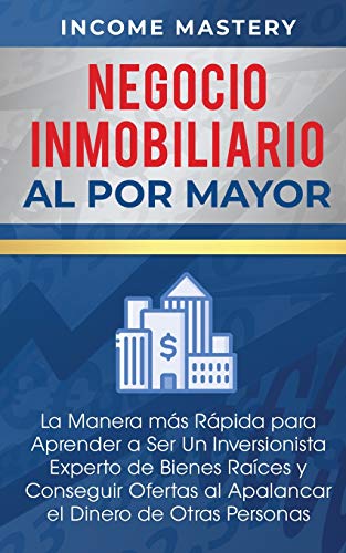 Negocio Inmobiliario al por Mayor: La manera más Rápida para Aprender a ser un Inversionista Experto de Bienes Raíces y Conseguir Ofertas al Apalancar el Dinero de Otras Personas